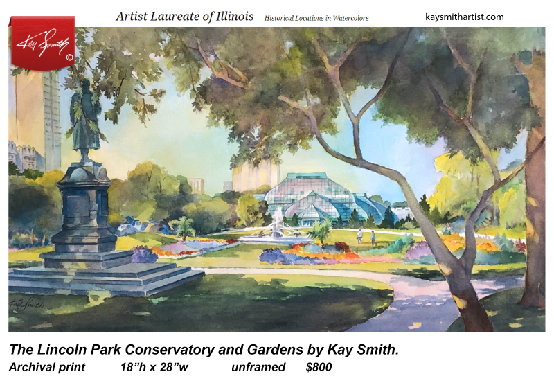 Lincoln Park Conservatory and Gardens Archival print 18h x 28w  unframed $800  The Lincoln Park Conservancy commissioned Illinois Artist Laureate, Kay Smith, to capture this iconic Chicago landmark with her brush. Carrying her paints, paper and water jar, she surveyed the scene to find the best view of her subject. She settled down facing north, with Von Schiller’s statute on the left balanced by a large shade tree on the right.